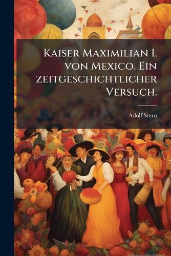 Kaiser Maximilian I. von Mexico. Ein zeitgeschichtlicher Versuch.