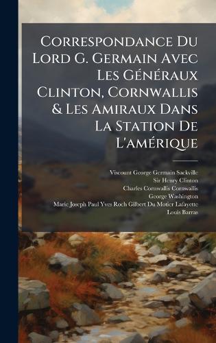 Correspondance Du Lord G. Germain Avec Les GÃ(c)nÃ(c)raux Clinton, Cornwallis & Les Amiraux Dans La Station De L'amÃ(c)rique