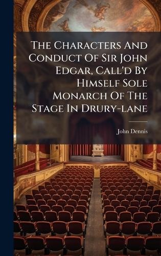 The Characters And Conduct Of Sir John Edgar, Call'd By Himself Sole Monarch Of The Stage In Drury-lane