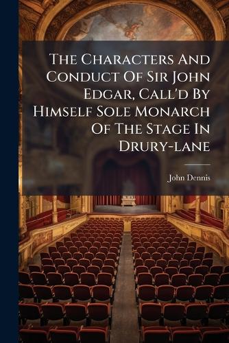 The Characters And Conduct Of Sir John Edgar, Call'd By Himself Sole Monarch Of The Stage In Drury-lane
