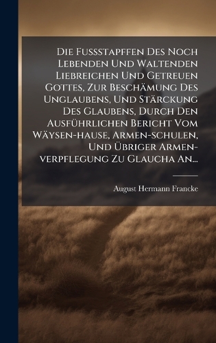 Die FuÃstapffen Des Noch Lebenden Und Waltenden Liebreichen Und Getreuen Gottes, Zur Beschämung Des Unglaubens, Und Stärckung Des Glaubens, Durch Den AusfÃ1/4hrlichen Bericht Vom Wäysen-hause, Armen-schulen, Und Ãbriger Armen-verpflegung Zu Glaucha