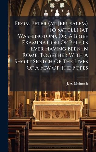 From Peter (at Jerusalem) To Satolli (at Washington), Or, A Brief Examination Of Peter's Ever Having Been In Rome, Together With A Short Sketch Of The Lives Of A Few Of The Popes
