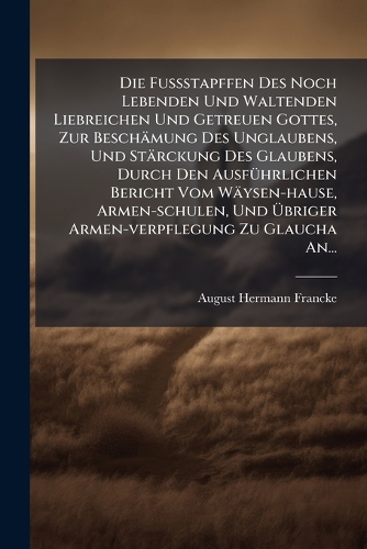 Die FuÃstapffen Des Noch Lebenden Und Waltenden Liebreichen Und Getreuen Gottes, Zur Beschämung Des Unglaubens, Und Stärckung Des Glaubens, Durch Den AusfÃ1/4hrlichen Bericht Vom Wäysen-hause, Armen-schulen, Und Ãbriger Armen-verpflegung Zu Glaucha