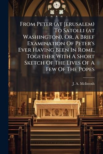 From Peter (at Jerusalem) To Satolli (at Washington), Or, A Brief Examination Of Peter's Ever Having Been In Rome, Together With A Short Sketch Of The Lives Of A Few Of The Popes