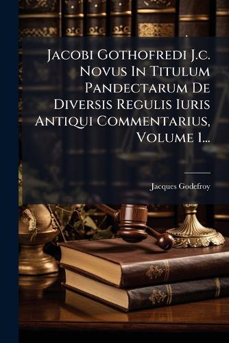 Jacobi Gothofredi J.c. Novus In Titulum Pandectarum De Diversis Regulis Iuris Antiqui Commentarius, Volume 1...