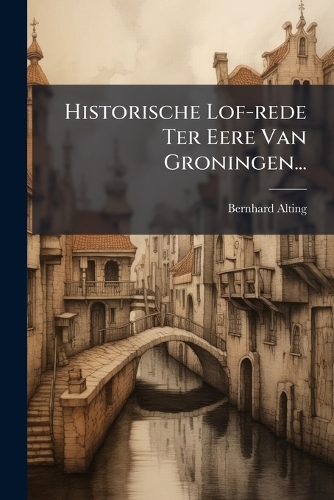 Historische Lof-rede Ter Eere Van Groningen...