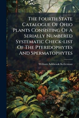 The Fourth State Catalogue Of Ohio Plants Consisting Of A Serially Numbered Systematic Check-list Of The Pteridophytes And Spermatophytes