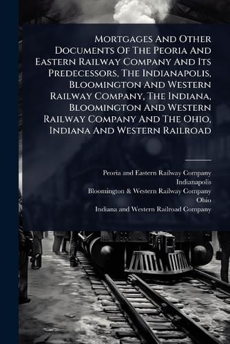 Mortgages And Other Documents Of The Peoria And Eastern Railway Company And Its Predecessors, The Indianapolis, Bloomington And Western Railway Company, The Indiana, Bloomington And Western Railway Company And The Ohio, Indiana And Western Railroad