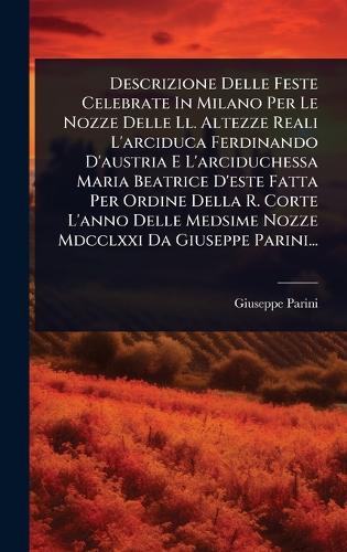 Descrizione Delle Feste Celebrate In Milano Per Le Nozze Delle Ll. Altezze Reali L'arciduca Ferdinando D'austria E L'arciduchessa Maria Beatrice D'este Fatta Per Ordine Della R. Corte L'anno Delle Medsime Nozze Mdcclxxi Da Giuseppe Parini...