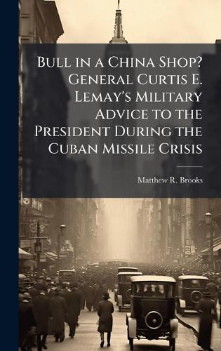 Bull in a China Shop? General Curtis E. Lemay's Military Advice to the President During the Cuban Missile Crisis