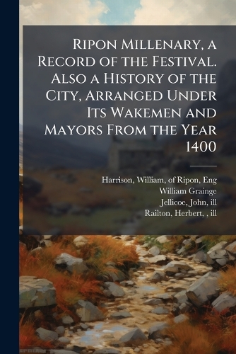 Ripon Millenary, a Record of the Festival. Also a History of the City, Arranged Under Its Wakemen and Mayors From the Year 1400