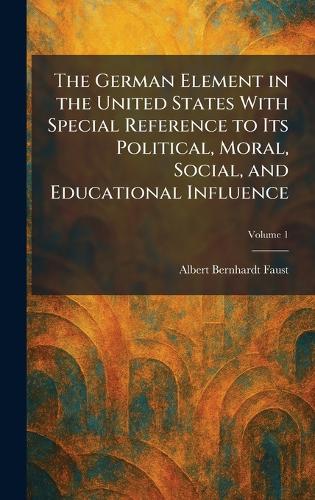The German Element in the United States With Special Reference to Its Political, Moral, Social, and Educational Influence