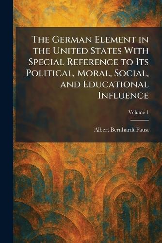 The German Element in the United States With Special Reference to Its Political, Moral, Social, and Educational Influence