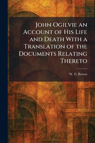 John Ogilvie an Account of His Life and Death With a Translation of the Documents Relating Thereto