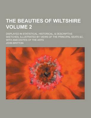 The Beauties of Wiltshire; Displayed in Statistical, Historical, & Descriptive Sketches, Illustrated by Views of the Principal Seats &C, with Anecdotes of the Arts Volume 2