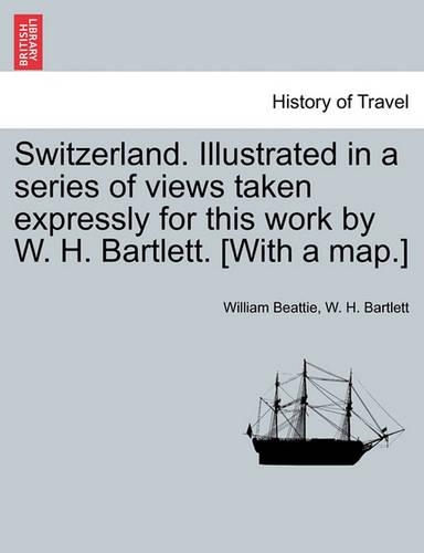 Switzerland. Illustrated in a Series of Views Taken Expressly for This Work by W. H. Bartlett. [With a Map.] Vol. I