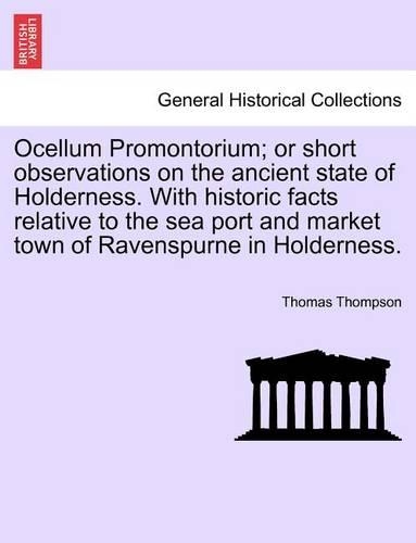 Ocellum Promontorium; Or Short Observations on the Ancient State of Holderness. with Historic Facts Relative to the Sea Port and Market Town of Ravenspurne in Holderness.