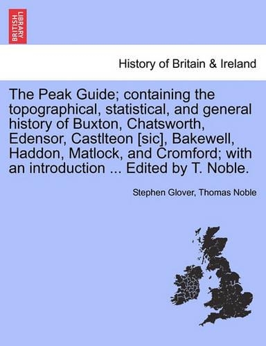 The Peak Guide; Containing the Topographical, Statistical, and General History of Buxton, Chatsworth, Edensor, Castlteon [Sic], Bakewell, Haddon, Matlock, and Cromford; With an Introduction ... Edited by T. Noble.