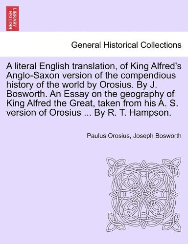 A literal English translation, of King Alfred's Anglo-Saxon version of the compendious history of the world by Orosius. By J. Bosworth. An Essay on the geography of King Alfred the Great, taken from his A. S. version of Orosius ... By R. T. Hampson.