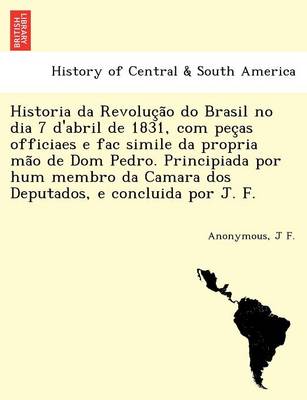 Historia da Revolução do Brasil no dia 7 d'abril de 1831, com peças officiaes e fac simile da propria mão de Dom Pedro. Principiada por hum membro da Camara dos Deputados, e concluida por J. F.