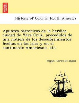 Apuntes Historicos de La Hero Ica Ciudad de Vera-Cruz, Precedidos de Una Noticia de Los Descubrimientos Hechos En Las Islas y En El Continente Americano, Etc.