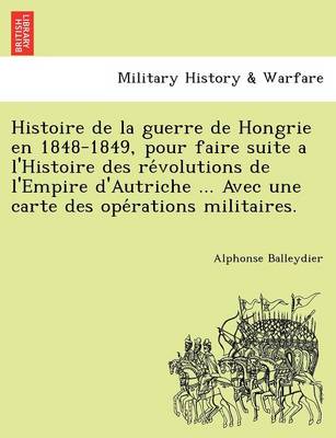 Histoire de La Guerre de Hongrie En 1848-1849, Pour Faire Suite A L'Histoire Des Re Volutions de L'Empire D'Autriche ... Avec Une Carte Des Ope Rations Militaires.