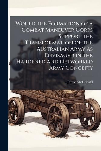 Would the Formation of a Combat Maneuver Corps Support the Transformation of the Australian Army as Envisaged in the Hardened and Networked Army Concept?