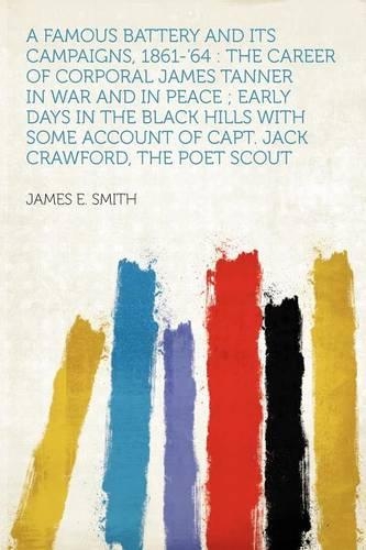 A Famous Battery and Its Campaigns, 1861-'64 : the Career of Corporal James Tanner in War and in Peace ; Early Days in the Black Hills With Some Account of Capt. Jack Crawford, the Poet Scout