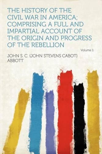 The History of the Civil War in America; Comprising a Full and Impartial Account of the Origin and Progress of the Rebellion Volume 1