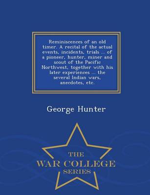 Reminiscences of an Old Timer. a Recital of the Actual Events, Incidents, Trials ... of a Pioneer, Hunter, Miner and Scout of the Pacific Northwest, Together with His Later Experiences ... the Several Indian Wars, Anecdotes, Etc. - War College Series
