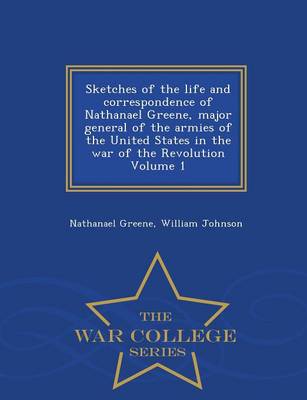 Sketches of the Life and Correspondence of Nathanael Greene, Major General of the Armies of the United States in the War of the Revolution Volume 1 - War College Series