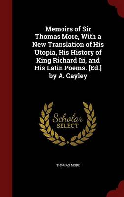 Memoirs of Sir Thomas More, with a New Translation of His Utopia, His History of King Richard III, and His Latin Poems. [Ed.] by A. Cayley