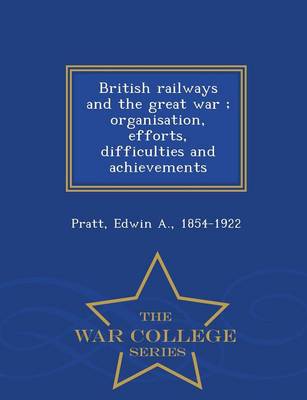 British Railways and the Great War; Organisation, Efforts, Difficulties and Achievements - War College Series