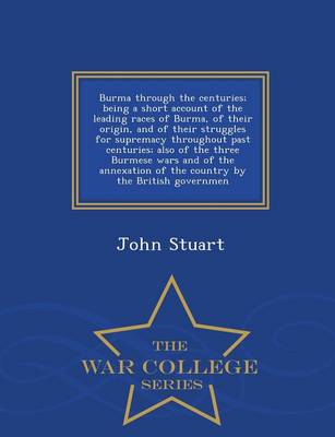 Burma Through the Centuries; Being a Short Account of the Leading Races of Burma, of Their Origin, and of Their Struggles for Supremacy Throughout Past Centuries; Also of the Three Burmese Wars and of the Annexation of the Country by the British Governmen