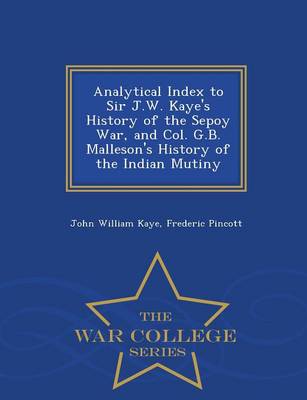 Analytical Index to Sir J.W. Kaye's History of the Sepoy War, and Col. G.B. Malleson's History of the Indian Mutiny - War College Series