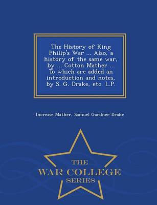 The History of King Philip's War ... Also, a History of the Same War, by ... Cotton Mather ... to Which Are Added an Introduction and Notes, by S. G. Drake, Etc. L.P. - War College Series