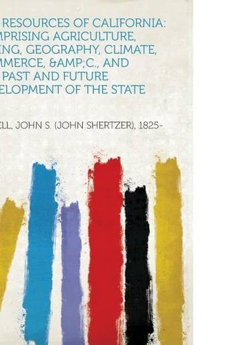 The Resources of California: Comprising Agriculture, Mining, Geography, Climate, Commerce, &Amp;C., and the Past and Future Development of the State