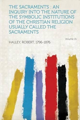 The Sacraments : an Inquiry Into the Nature of the Symbolic Institutions of the Christian Religion Usually Called the Sacraments Volume 15