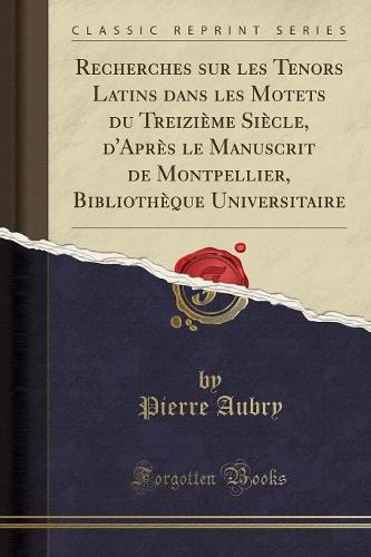 Recherches Sur Les Tenors Latins Dans Les Motets Du Treizieme Siecle, d'Apres Le Manuscrit de Montpellier, Bibliotheque Universitaire (Classic Reprint)