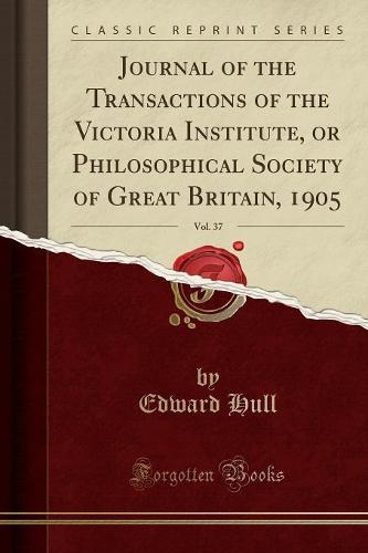 Journal of the Transactions of the Victoria Institute, or Philosophical Society of Great Britain, 1905, Vol. 37 (Classic Reprint)