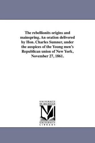 The rebellionits origins and mainspring. An oration delivered by Hon. Charles Sumner, under the auspices of the Young men's Republican union of New York, November 27, 1861.
