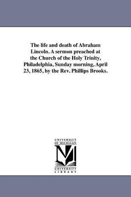 The life and death of Abraham Lincoln. A sermon preached at the Church of the Holy Trinity, Philadelphia, Sunday morning, April 23, 1865, by the Rev. Phillips Brooks.