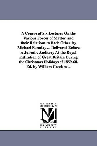 A Course of Six Lectures On the Various Forces of Matter, and their Relations to Each Other. by Michael Faraday ... Delivered Before A Juvenile Auditory At the Royal institution of Great Britain During the Christmas Holidays of 1859-60. Ed. by William Crooke