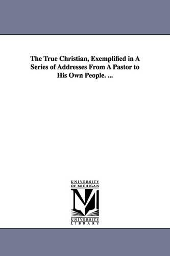 The True Christian, Exemplified in A Series of Addresses From A Pastor to His Own People. ...