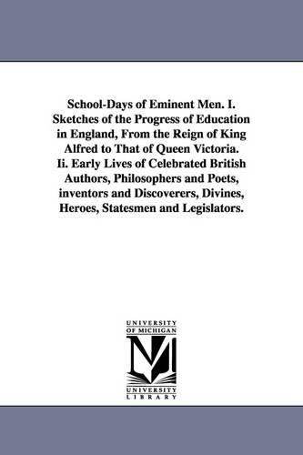 School-Days of Eminent Men. I. Sketches of the Progress of Education in England, From the Reign of King Alfred to That of Queen Victoria. Ii. Early Lives of Celebrated British Authors, Philosophers and Poets, inventors and Discoverers, Divines, Heroes, Sta