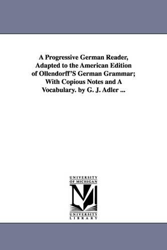 A Progressive German Reader, Adapted to the American Edition of Ollendorff's German Grammar; With Copious Notes and a Vocabulary. by G. J. Adler ...