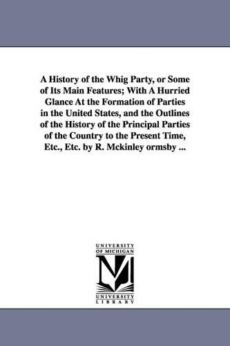 A History of the Whig Party, or Some of Its Main Features; With A Hurried Glance At the Formation of Parties in the United States, and the Outlines of the History of the Principal Parties of the Country to the Present Time, Etc., Etc. by R. Mckinley ormsby .