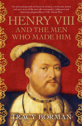 Henry VIII and the Men Who Made Him by Tracy Borman