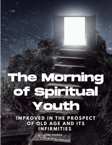 The Morning of Spiritual Youth Improved in the prospect of Old Age and its Infirmities