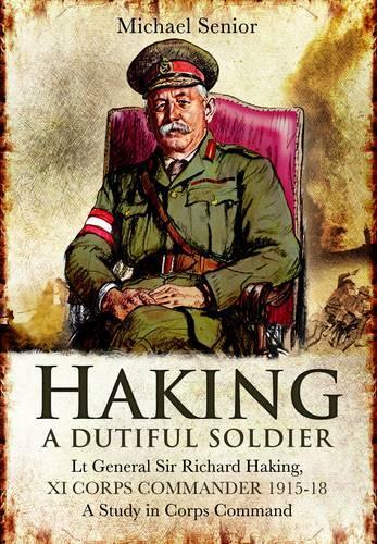Haking: A Dutiful Soldier: Lt General Sir Richard Haking, XI Corps Commander 1915-18